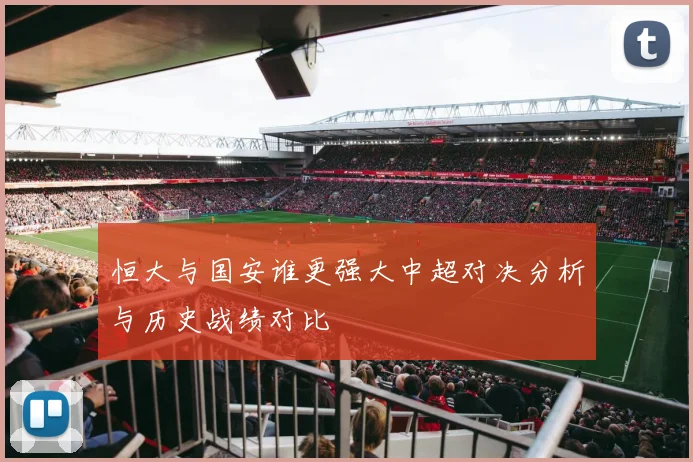 恒大与国安谁更强大中超对决分析与历史战绩对比