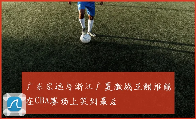 广东宏远与浙江广夏激战正酣谁能在CBA赛场上笑到最后