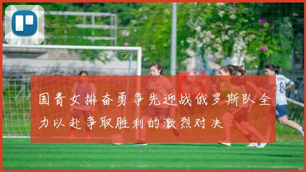 国青女排奋勇争先迎战俄罗斯队全力以赴争取胜利的激烈对决