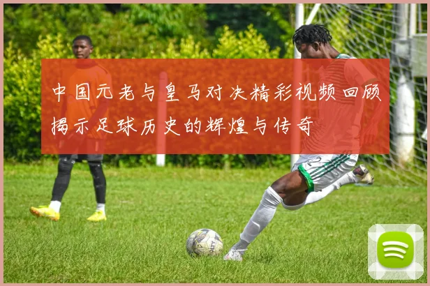 中国元老与皇马对决精彩视频回顾揭示足球历史的辉煌与传奇