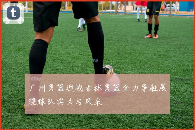 广州男篮迎战吉林男篮全力争胜展现球队实力与风采