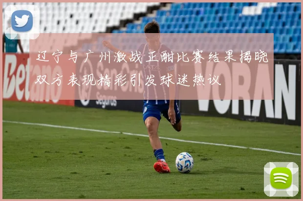 辽宁与广州激战正酣比赛结果揭晓双方表现精彩引发球迷热议