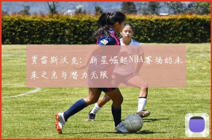 贾雷斯沃克：新星崛起NBA赛场的未来之光与潜力无限