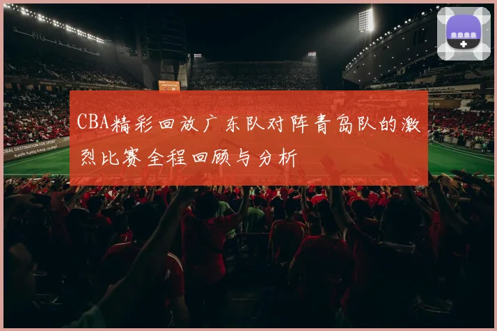 CBA精彩回放广东队对阵青岛队的激烈比赛全程回顾与分析