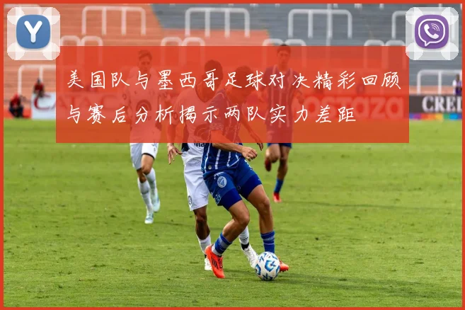 美国队与墨西哥足球对决精彩回顾与赛后分析揭示两队实力差距