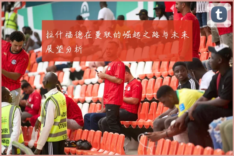 拉什福德在曼联的崛起之路与未来展望分析