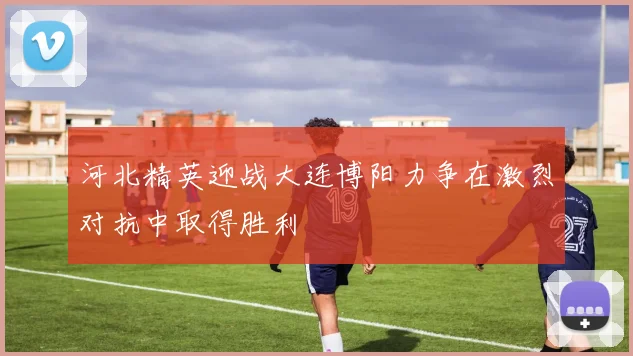 河北精英迎战大连博阳力争在激烈对抗中取得胜利