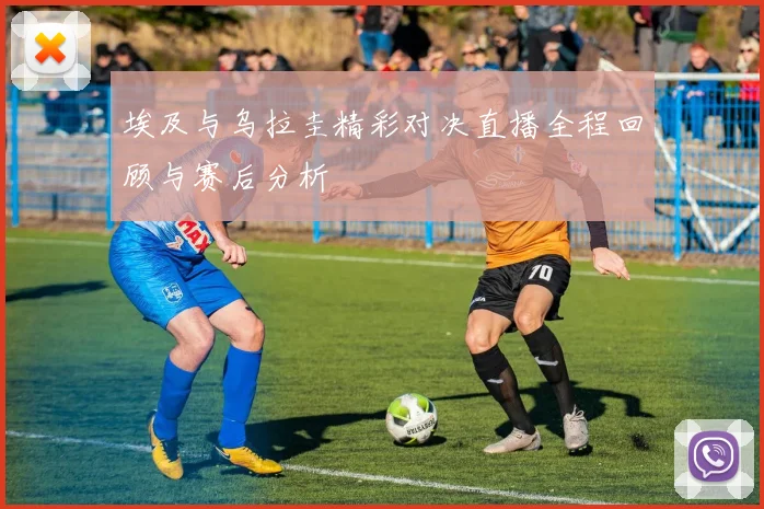 埃及与乌拉圭精彩对决直播全程回顾与赛后分析