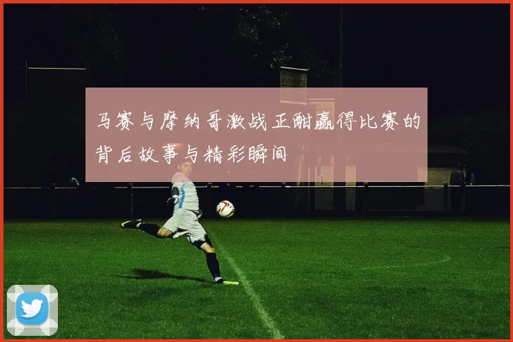 马赛与摩纳哥激战正酣赢得比赛的背后故事与精彩瞬间