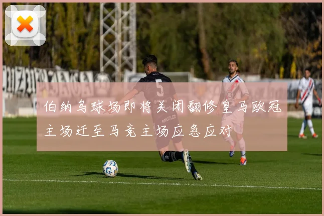 伯纳乌球场即将关闭翻修皇马欧冠主场迁至马竞主场应急应对