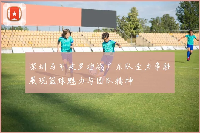 深圳马可波罗迎战广东队全力争胜展现篮球魅力与团队精神