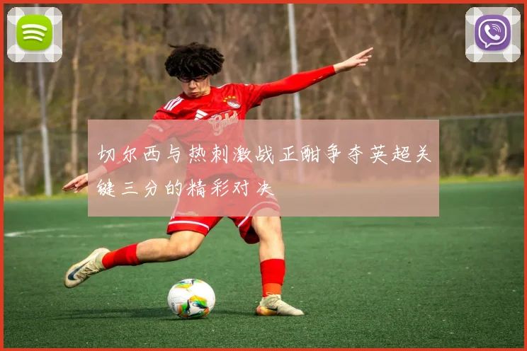 切尔西与热刺激战正酣争夺英超关键三分的精彩对决