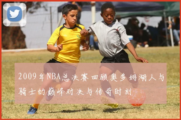 2009年NBA总决赛回顾奥多姆湖人与骑士的巅峰对决与传奇时刻