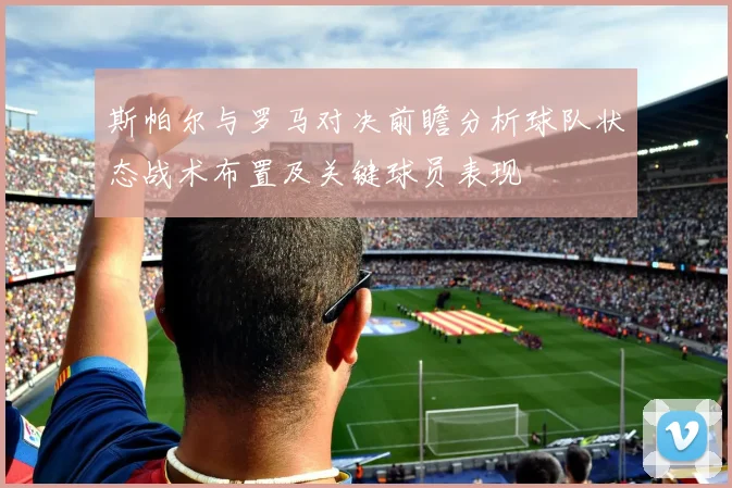 斯帕尔与罗马对决前瞻分析球队状态战术布置及关键球员表现