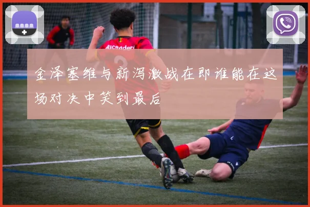 金泽塞维与新泻激战在即谁能在这场对决中笑到最后