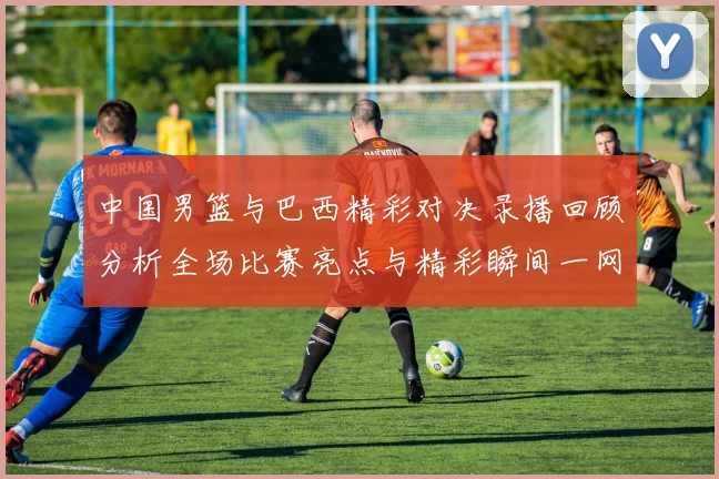 中国男篮与巴西精彩对决录播回顾分析全场比赛亮点与精彩瞬间一网打尽