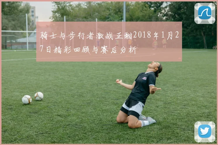骑士与步行者激战正酣2018年1月27日精彩回顾与赛后分析
