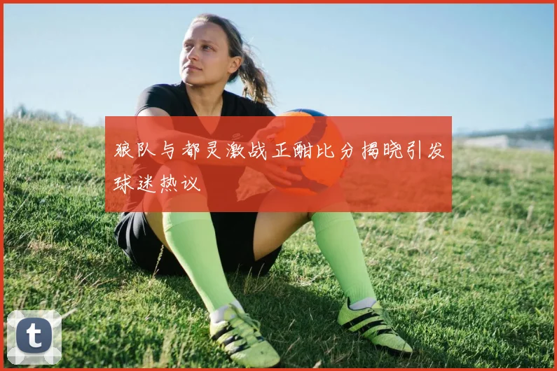 狼队与都灵激战正酣比分揭晓引发球迷热议